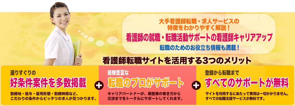 求人情報全国3万件以上！看護師の就職・転職活動をサポート看護師求人・転職をお考えなら看護師キャリアアップ 選りすぐりの好条件案件を多数紹介 業界大手の各サービスの特徴を解説 転職のためのお役立ちコンテンツを掲載